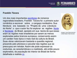 Franklin Távora
Um dos mais importantes escritores do romance
regionalista brasileiro, Franklin Távora foi o primeiro autor
romântico a escrever sobre o cangaço nordestino. Sua
literatura era baseada no "Projeto de uma Literatura
do Norte“; o que o autor fez foi explorar as regiões Norte
e Nordeste do Brasil, apoiado em sua teoria de que essas
eram as regiões mais brasileiras por serem as menos
exploradas pelos brancos europeus, conservando assim
um caráter mais típico e mais real da cultura do Brasil.
Suas obras valorizavam bastante a questão regional,
prezando pelo pitoresco e peculiar das regiões que se
preocupou em retratar. Assim ele pode expressar os
costumes, as características e a realidade, até então pouco
explorados, da população do interior do Brasil de forma
detalhada e realista (9).
Imagem: Autor Desconhecido /
United States Public Domain
 
