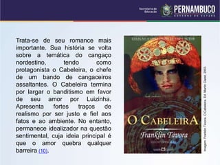 Trata-se de seu romance mais
importante. Sua história se volta
sobre a temática do cangaço
nordestino, tendo como
protagonista o Cabeleira, o chefe
de um bando de cangaceiros
assaltantes. O Cabeleira termina
por largar o banditismo em favor
de seu amor por Luizinha.
Apresenta fortes traços de
realismo por ser justo e fiel aos
fatos e ao ambiente. No entanto,
permanece idealizador na questão
sentimental, cuja ideia principal é
que o amor quebra qualquer
barreira (10).
Imagem:
Franklin
Távora.
O
Cabeleira.
Ed.
Martin
Claret,
2003.
 