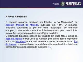 A Prosa Romântica
O primeiro romance brasileiro em folhetim foi "A Moreninha", de
Joaquim Manuel de Macedo, publicado em 1844. O romance
brasileiro caracteriza-se por ser uma "adaptação" do romance
europeu, conservando a estrutura folhetinesca europeia, com início,
meio e fim, seguindo a ordem cronológica dos fatos.
O Romance brasileiro poderia ser dividido em duas fases: antes de
José de Alencar e Pós-José de Alencar, pois antes desse importante
autor, as narrativas eram basicamente urbanas, ambientadas no Rio
de Janeiro, e apresentavam uma visão muito superficial dos hábitos e
comportamentos da sociedade burguesa (1).
 
