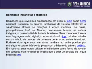 Romances Indianistas e Histórico
Romances que revelam a preocupação em exibir o índio como herói
nacional. Enquanto os autores românticos da Europa retratavam o
saudosismo através de menções à época medieval, no Brasil,
principalmente José de Alencar, procurou-se buscar, na cultura
indígena, o passado fiel da história brasileira. Seus romances trazem
uma linguagem mais original, com vocábulos do tupi, retratam o índio
como símbolo de bravura, de pureza e de amor ao ambiente natural.
Pode-se dizer que suas narrativas tendiam ao estilo poético por
entrelaçar o caráter básico da prosa com o lirismo do gênero poético.
Em resumo, suas obras utilizam o indianismo como forma de revelar
um conceito mais original de brasilidade e criar um projeto de língua
brasileira (11).
 