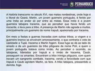 A história transcorre no século XVI, nas matas nordestinas, onde hoje é
o litoral do Ceará. Martin, um jovem guerreiro português, é ferido por
uma índia ao andar só por entre as matas. Essa índia é a jovem
guerreira tabajara Iracema, que ao perceber que havia ferido um
inocente, o leva para a tribo. A presença de Martin não agrada a muitos,
principalmente um guerreiro de nome Irapuã, apaixonado por Iracema.
Em meio a festas e guerras travadas com outras tribos, a virgem e o
guerreiro branco se envolvem amorosamente, o que contraria o voto de
castidade a Tupã. Iracema e Martin fogem. Essa fuga se dá ao lado do
amado e de um guerreiro da tribo pitiguara de nome Poti, a quem o
jovem português tratava como irmão. Ao perceber o ocorrido, os
tabajaras, liderados por Irapuã e o irmão de Iracema, Caubi,
perseguem os amantes. Encontram a tribo inimiga pitiguara, com quem
travam um sangrento combate. Iracema, vendo a ferocidade com que
Irapuã e Caubi agridem Martin, os fere. A tribo tabajara, pressentido a
derrota, foge.
 