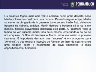 Os amantes fogem mais uma vez e acabam numa praia deserta, onde
Martin e Iracema constroem uma cabana. Passado algum tempo, Martin
se sente na obrigação de ir guerrear junto ao seu irmão Poti, deixando
Iracema na cabana, grávida. Martin demora e Iracema dá a luz a um
menino, ficando gravemente debilitada pelo parto. O guerreiro volta a
tempo de ver Iracema morrer nos seus braços, enterrando-a ao pé de
um coqueiro. O filho de Iracema e Martin tornou-se assim o primeiro
cearense. É importante destacar que “Iracema” é um anagrama para
“América”, o que revela a intenção de Alencar de fazer de seu romance
uma alegoria sobre o nascimento do povo americano, e mais
especificamente, brasileiro.
 