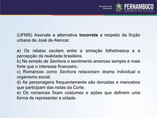 (UFMS) Assinale a alternativa incorreta a respeito da ficção
urbana de José de Alencar.
a) Os relatos oscilam entre a armação folhetinesca e a
percepção da realidade brasileira.
b) No enredo de Senhora o sentimento amoroso sempre é mais
forte que o interesse financeiro.
c) Romances como Senhora relacionam drama individual e
organismo social.
d) As personagens frequentemente são donzelas e mancebos
que participam das rodas da Corte.
e) Os romances fixam costumes e ações que definem uma
forma de representar a cidade.
 