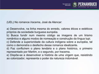 (UEL) No romance Iracema, José de Alencar:
a) Desenvolve, na linha mesma do enredo, valores éticos e estéticos
próprios da sociedade burguesa européia.
b) Busca fundir num mesmo código as imagens de um lirismo
romântico e alguns modos de nomeação e construção da língua tupi.
c) Defende a superioridade da cultura indígena sobre a européia, tal
como o demonstra o desfecho desse romance idealizante.
d) Faz confluírem o plano lendário e o plano histórico, o primeiro
representado por Martim, e o segundo, por Iracema.
e) Dispõe-se a desenvolver a história de uma virgem que, resistindo
ao colonizador, representa o poder da natureza indomável.
 