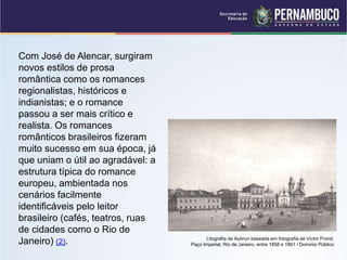 Com José de Alencar, surgiram
novos estilos de prosa
romântica como os romances
regionalistas, históricos e
indianistas; e o romance
passou a ser mais crítico e
realista. Os romances
românticos brasileiros fizeram
muito sucesso em sua época, já
que uniam o útil ao agradável: a
estrutura típica do romance
europeu, ambientada nos
cenários facilmente
identificáveis pelo leitor
brasileiro (cafés, teatros, ruas
de cidades como o Rio de
Janeiro) (2). Litografia de Aubrun baseada em fotografia de Victor Frond.
Paço Imperial, Rio de Janeiro, entre 1858 e 1861 / Dominio Público
 
