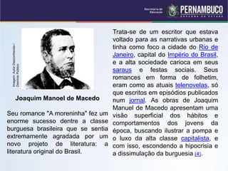 Joaquim Manoel de Macedo
Seu romance "A moreninha" fez um
enorme sucesso dentre a classe
burguesa brasileira que se sentia
extremamente agradada por um
novo projeto de literatura: a
literatura original do Brasil.
Trata-se de um escritor que estava
voltado para as narrativas urbanas e
tinha como foco a cidade do Rio de
Janeiro, capital do Império do Brasil,
e a alta sociedade carioca em seus
saraus e festas sociais. Seus
romances em forma de folhetim,
eram como as atuais telenovelas, só
que escritos em episódios publicados
num jornal. As obras de Joaquim
Manuel de Macedo apresentam uma
visão superficial dos hábitos e
comportamentos dos jovens da
época, buscando ilustrar a pompa e
o luxo da alta classe capitalista, e
com isso, escondendo a hipocrisia e
a dissimulação da burguesia (4).
Imagem:
Autor
Desconhecido
/
Domínio
Público
 