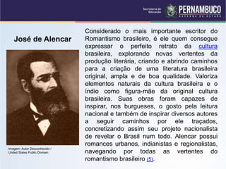 Considerado o mais importante escritor do
Romantismo brasileiro, é ele quem consegue
expressar o perfeito retrato da cultura
brasileira, explorando novas vertentes da
produção literária, criando e abrindo caminhos
para a criação de uma literatura brasileira
original, ampla e de boa qualidade. Valoriza
elementos naturais da cultura brasileira e o
índio como figura-mãe da original cultura
brasileira. Suas obras foram capazes de
inspirar, nos burgueses, o gosto pela leitura
nacional e também de inspirar diversos autores
a seguir caminhos por ele traçados,
concretizando assim seu projeto nacionalista
de revelar o Brasil num todo. Alencar possui
romances urbanos, indianistas e regionalistas,
navegando por todas as vertentes do
romantismo brasileiro (5).
José de Alencar
Imagem: Autor Desconhecido /
United States Public Domain
 