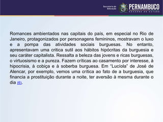 Romances ambientados nas capitais do país, em especial no Rio de
Janeiro, protagonizados por personagens femininos, mostravam o luxo
e a pompa das atividades sociais burguesas. No entanto,
apresentavam uma critica sutil aos hábitos hipócritas da burguesia e
seu caráter capitalista. Ressalta a beleza das jovens e ricas burguesas,
o virtuosismo e a pureza. Fazem críticas ao casamento por interesse, à
hipocrisia, à cobiça e à soberba burguesa. Em “Lucíola” de José de
Alencar, por exemplo, vemos uma crítica ao fato de a burguesia, que
financia a prostituição durante a noite, ter aversão à mesma durante o
dia (6).
 