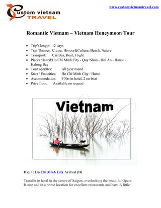Romantic Vietnam – Vietnam Honeymoon Tour
• Trip's length: 12 days
• Trip Themes: Cruise, History&Culture, Beach, Nature
• Transport: Car/Bus, Boat, Flight
• Places visited:Ho Chi Minh City - Quy Nhon - Hoi An - Hanoi -
Halong Bay
• Tour operates: All year round
• Start / End cities: Ho Chi Minh City / Hanoi
• Accommodation: 9 Nts in hotel, 2 on boat
• Price from: Available on request
Day 1: Ho Chi Minh City Arrival (D)
Transfer to hotel in the centre of Saigon, overlooking the beautiful Opera
House and in a prime location for excellent restaurants and bars. A little
www.customvietnamtravel.com
 