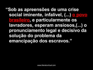 “ Sob as apreensões de uma crise social iminente, infalível, (...)  o povo   brasileiro , e particularmente os lavradores, esperam ansiosos,(...) o pronunciamento legal e decisivo da solução do problema da emancipação dos escravos.” 