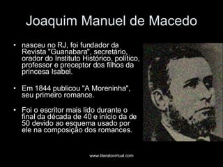 Joaquim Manuel de Macedo nasceu no RJ, foi fundador da Revista "Guanabara", secretário, orador do Instituto Histórico, político, professor e preceptor dos filhos da princesa Isabel. Em 1844 publicou "A Moreninha", seu primeiro romance. Foi o escritor mais lido durante o final da década de 40 e início da de 50 devido ao esquema usado por ele na composição dos romances.  