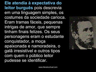 Ele atendia à expectativa do leitor burguês  pois descrevia em uma linguagem simples, os costumes da sociedade carioca. Eram tramas fáceis, pequenas intrigas de amor, que sempre tinham finais felizes. Os seus personagens eram o estudante conquistador, a moça apaixonada e namoradeira, o galã irresistível e outros tipos com quem o público leitor pudesse se identificar.  