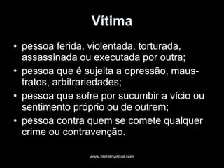 Vítima pessoa ferida, violentada, torturada, assassinada ou executada por outra;  pessoa que é sujeita a opressão, maus-tratos, arbitrariedades;  pessoa que sofre por sucumbir a vício ou sentimento próprio ou de outrem;  pessoa contra quem se comete qualquer crime ou contravenção. 