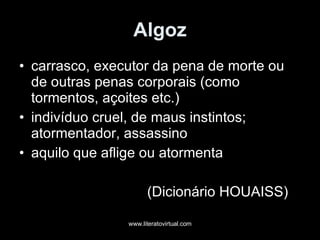 Algoz carrasco, executor da pena de morte ou de outras penas corporais (como tormentos, açoites etc.) indivíduo cruel, de maus instintos; atormentador, assassino aquilo que aflige ou atormenta (Dicionário HOUAISS) 