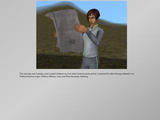 The next day was Tuesday, and I couldn't believe my luck when Science came up first. I scanned for other listings related to my
Political Science major: Politics, Military, Law, and Show Business. Nothing.
 