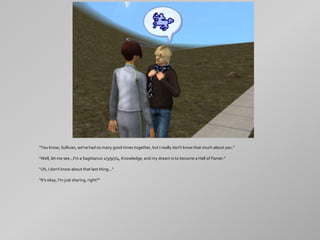 "You know, Sullivan, we've had so many good times together, but I really don't know that much about you."

"Well, let me see...I'm a Sagittarius 2/3/9/7/4, Knowledge, and my dream is to become a Hall of Famer."

"Uh, I don't know about that last thing..."

"It's okay, I'm just sharing, right?"
 