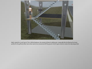 Well, I asked for it, and I got it! This is White Radiance, the newest of Nemo's safehouses. I especially like the floating first level,
perfect for the grill and other items that need to be covered and off the ground. And it's got a Jetsims-meets-the-Apocalypse feel.
 