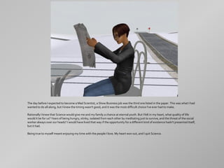 The day before I expected to become a Mad Scientist, a Show Business job was the third one listed in the paper. This was what I had
wanted to do all along, but I knew the timing wasn't good, and it was the most difficult choice I've ever had to make.

Rationally I knew that Science would give me and my family a chance at eternal youth. But I felt in my heart, what quality of life
would it be for us? Years of being hungry, stinky, isolated from each other by meditating just to survive, and the threat of the social
worker always over our heads? I would have lived that way if the opportunity for a different kind of existence hadn't presented itself,
but it had.

Being true to myself meant enjoying my time with the people I love. My heart won out, and I quit Science.
 