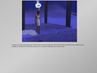 As bad as a visit from the burglar was, I felt fortunate he came by only once. But he took my poor car! By this time I had over 50,000
simoleans in the bank and I was able to replace the car almost immediately, but I missed my car!
 