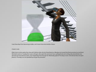 I was three days from becoming an elder, and I drank that entire bottle of elixer.


Creator's note:

Eileen lost an entire week of her time with Sullivan when she lost three friends on Monday and missed that final promotion by one friend.
She had to work on Tuesday from 10am until 5pm, then spent the next seven hours calling friends and inviting a few best friends over.
She had one extra friend to spare, and I hoped they'd last through her Wednesday off and Thursday at work. She did lose that one spare
friend on Thursday, but she squeaked by and got the promotion.
 