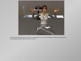 The thought of waiting so long to call Sullivan was unbearable to me, so I chose to meditate four days of my life away, from
Thursday night through the following Tuesday morning.
 