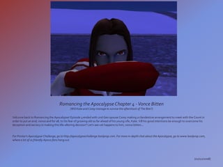 Romancing the Apocalypse Chapter 4 - Vonce Bitten
                                              (Will Kate and Corey manage to survive the aftershock of The Bite?)

Velcome back to Romancing the Apocalypse! Episode 3 ended with 2nd Gen spouse Corey making a clandestine arrangement to meet with the Count in
order to put an end, vonce and for all, to his fear of growing old so far ahead of his young vife, Kate. Vill his good intentions be enough to overcome his
deception and secrecy in making this life-altering decision? Let's see vat happens to him, vonce bitten...


For Pinstar's Apocalypse Challenge, go to http://apocalypsechallenge.boolprop.com. For more in-depth chat about the Apocalypse, go to www.boolprop.com,
where a lot of us friendly Apoca-fans hang out.




                                                                                                                                                  (02/22/2008)
 