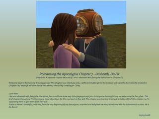Romancing the Apocalypse Chapter 7 - Da Bomb, Da Fix
                                (Interlude. A separate chapter because of Lorin's obsession with fixing the slow dance in Chapter 6.)

Welcome back to Romancing the Apocalypse! This chapter is an interlude only, a different challenge for the creator, to try and fix the mess she created in
Chapter 6 by letting Kate slow dance with Nemo, effectively cheating on Corey.


Lorin here:
I became obsessed with fixing the slow dance fiasco and have done very little playing except for a little spouse hunting to help me determine the Gen 3 heir. This
brief chapter shows how The Fix in scene three played out, for the most part on free will. This chapter was too long to include in Jake and Ciel's Uni chapter, so I'm
separating them to give them both their due.
Kudos to Nemo's simself(s), who has, from the very beginning of my Apocalypse, surprised and delighted me many times over with his autonomous actions. He is
Da Bomb!


                                                                                                                                                         (05/05/2008)
 