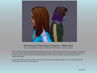 Romancing the Apocalypse Chapter 9 - Rebel Heart
                       (Gen 3 - Haley has Blue and moves out. Jake has Mel. Ciel has Nemo. Corey has a problem.)

Welcome back to Romancing the Apocalypse! Episode 8 left off as 3rd Gen Ciel and Jake returned home from college to an uncertain
future. How will Jake adjust to living with Mel, his girlfriend from college, who is in fact Melissa Fancey, the Mad Scientist? Will Corey
be able to accept Nemo as Ciel's choice or will Ciel's rebel heart and Corey's obstinacy destroy what was once a loving father-
daughter relationship?

The Apocalypse Challenge created by Pinstar can be found at http://apocalypsechallenge.boolprop.com . For more Apocalypse stories
and chat, go to the forums at www.boolprop.com.




                                                                                                                             (07/17/2008)
 