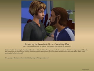 Romancing the Apocalypse Ch. 10 – Something More
                                (Gen 3 - Jake and Mel start their life together. What happens when love may not be enough?)

Welcome back to Romancing the Apocalypse! Episode 9 ended with Melissa Fancey in a panic after her acceptance of Jake's marriage proposal. Will she be
able to overcome her misgivings for marriage and having children? After growing up around parents devoted to each other, will Jake be able to accept
anything less for Mel and himself?


The Apocalypse Challenge can be found at http://apocalypsechallenge.boolprop.com.




                                                                                                                                            (10/12/2008)
 