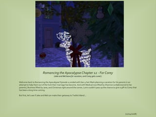 Romancing the Apocalypse Chapter 12 - For Corey
                                         (Jake and Mel leave for vacation, and Corey gets cured.)

Welcome back to Romancing the Apocalypse! Episode 11 ended with Gen 4 heir Mark planning a vacation for his parents in an
attempt to help them out of the funk their marriage has become. And with Medical now lifted by Shannon (unbeknownst to her
parents), Business lifted by Jane, and Christmas right around the corner, Lorin couldn't pass up the chance to give a gift to Corey that
has been a long time coming.

But first, let's see if Jake and Mel can make their getaway to Twikkii Island...




                                                                                                                          (12/24/2008)
 