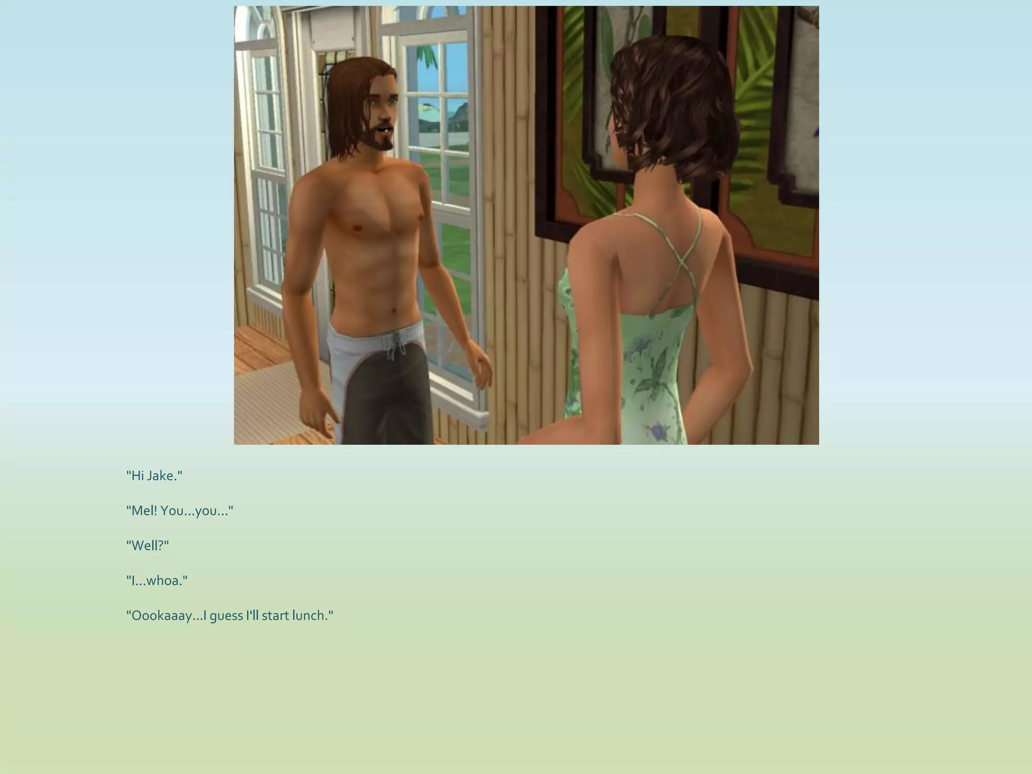 "Hi Jake."

"Mel! You...you..."

"Well?"

"I...whoa."

"Oookaaay...I guess I'll start lunch."
 