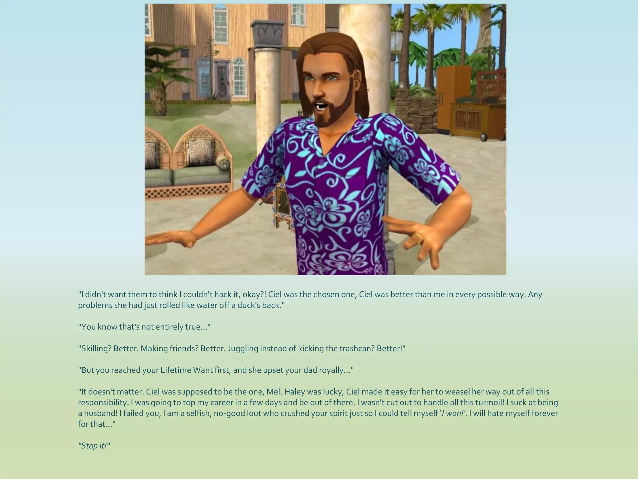 "I didn't want them to think I couldn't hack it, okay?! Ciel was the chosen one, Ciel was better than me in every possible way. Any
problems she had just rolled like water off a duck's back."

"You know that's not entirely true..."

"Skilling? Better. Making friends? Better. Juggling instead of kicking the trashcan? Better!"

"But you reached your Lifetime Want first, and she upset your dad royally..."

"It doesn't matter. Ciel was supposed to be the one, Mel. Haley was lucky, Ciel made it easy for her to weasel her way out of all this
responsibility. I was going to top my career in a few days and be out of there. I wasn't cut out to handle all this turmoil! I suck at being
a husband! I failed you, I am a selfish, no-good lout who crushed your spirit just so I could tell myself ‘I won!'. I will hate myself forever
for that..."

"Stop it!"
 