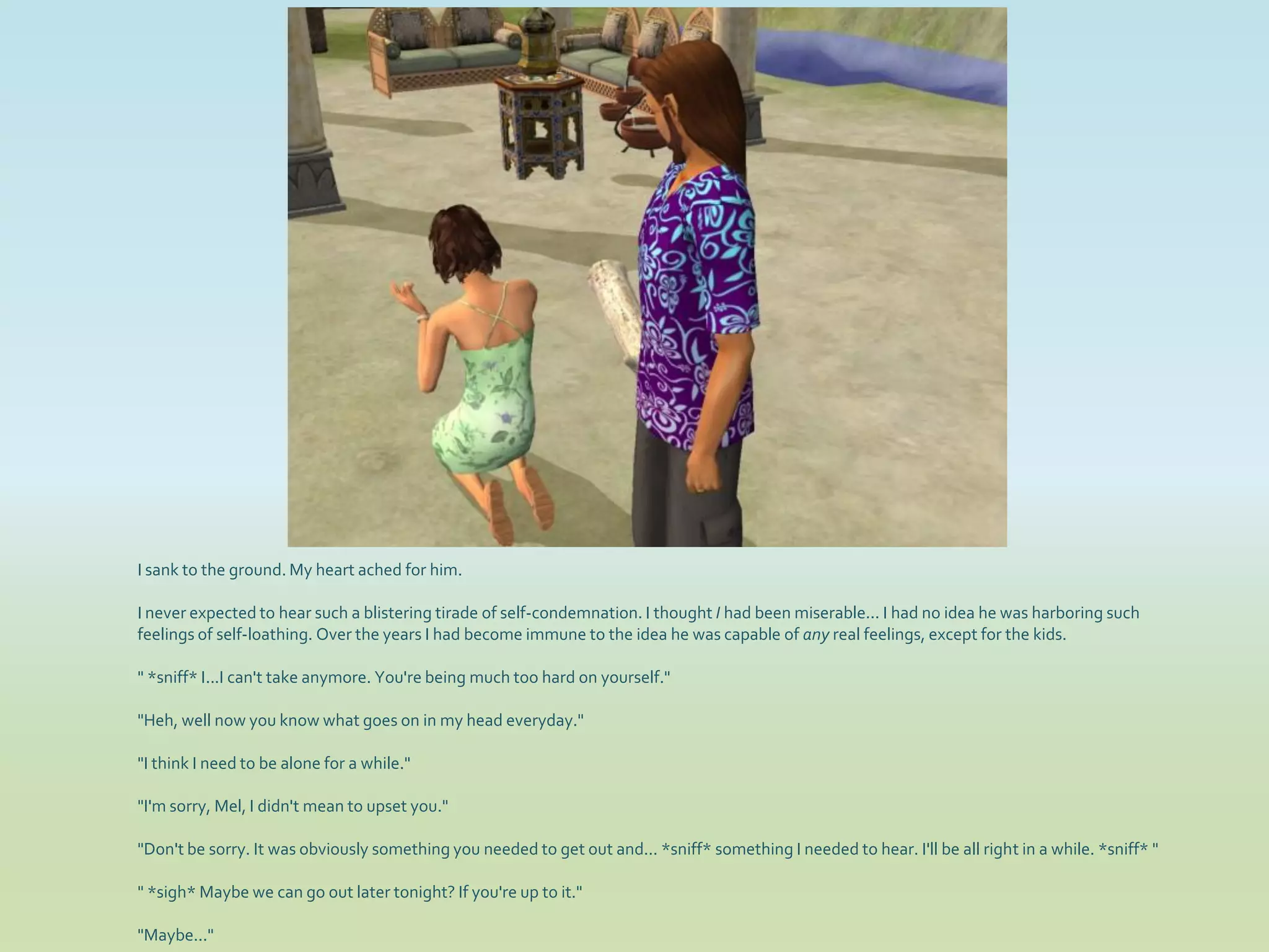 I sank to the ground. My heart ached for him.

I never expected to hear such a blistering tirade of self-condemnation. I thought I had been miserable... I had no idea he was harboring such
feelings of self-loathing. Over the years I had become immune to the idea he was capable of any real feelings, except for the kids.

" *sniff* I...I can't take anymore. You're being much too hard on yourself."

"Heh, well now you know what goes on in my head everyday."

"I think I need to be alone for a while."

"I'm sorry, Mel, I didn't mean to upset you."

"Don't be sorry. It was obviously something you needed to get out and... *sniff* something I needed to hear. I'll be all right in a while. *sniff* "

" *sigh* Maybe we can go out later tonight? If you're up to it."

"Maybe..."
 