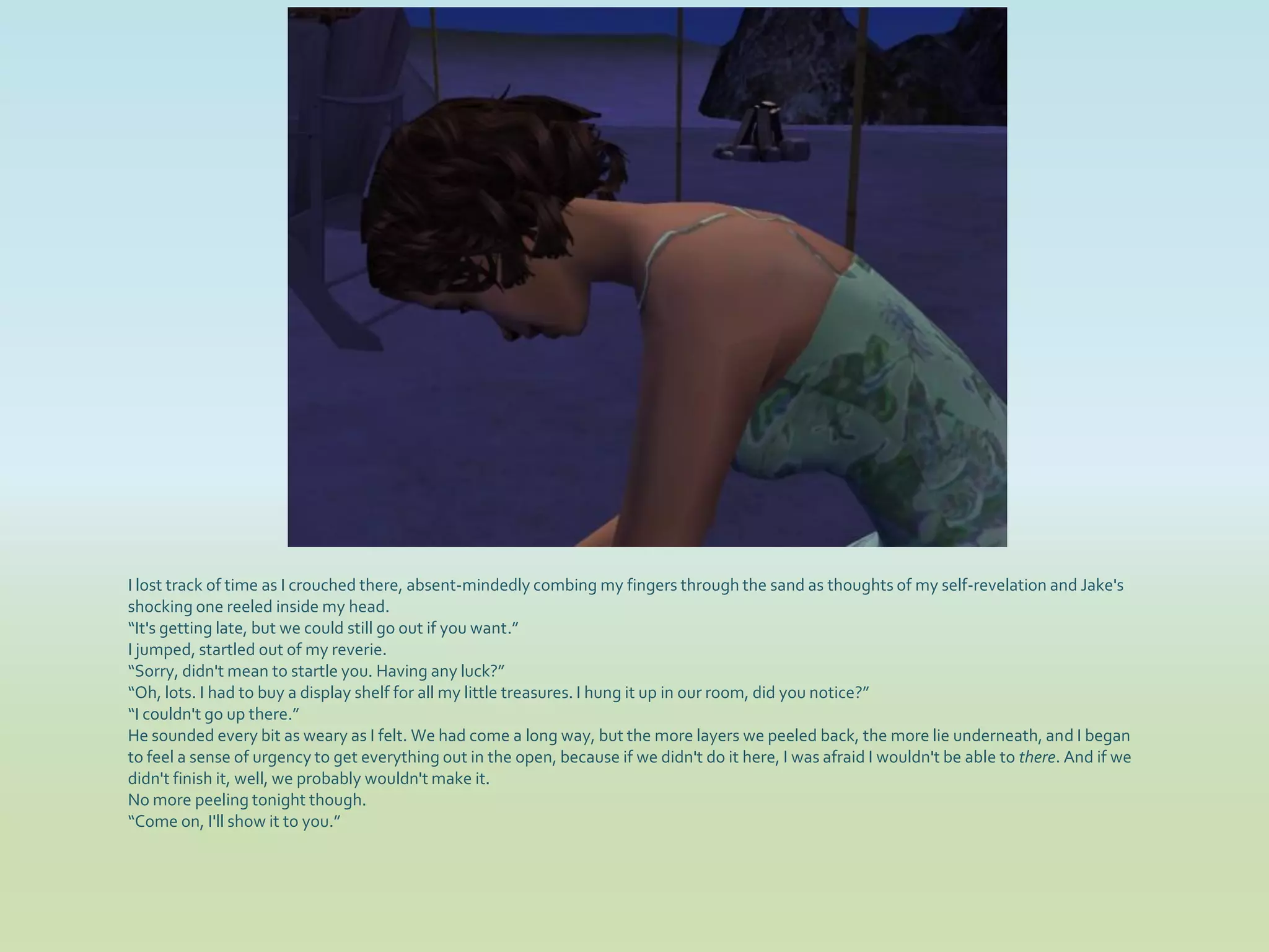 I lost track of time as I crouched there, absent-mindedly combing my fingers through the sand as thoughts of my self-revelation and Jake's
shocking one reeled inside my head.
“It's getting late, but we could still go out if you want.”
I jumped, startled out of my reverie.
“Sorry, didn't mean to startle you. Having any luck?”
“Oh, lots. I had to buy a display shelf for all my little treasures. I hung it up in our room, did you notice?”
“I couldn't go up there.”
He sounded every bit as weary as I felt. We had come a long way, but the more layers we peeled back, the more lie underneath, and I began
to feel a sense of urgency to get everything out in the open, because if we didn't do it here, I was afraid I wouldn't be able to there. And if we
didn't finish it, well, we probably wouldn't make it.
No more peeling tonight though.
“Come on, I'll show it to you.”
 