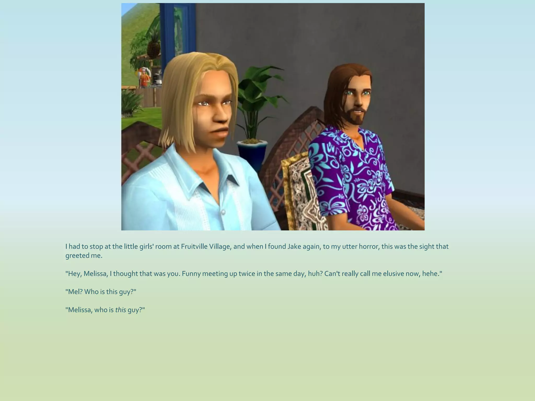 I had to stop at the little girls' room at Fruitville Village, and when I found Jake again, to my utter horror, this was the sight that
greeted me.

"Hey, Melissa, I thought that was you. Funny meeting up twice in the same day, huh? Can't really call me elusive now, hehe."

"Mel? Who is this guy?"

"Melissa, who is this guy?"
 