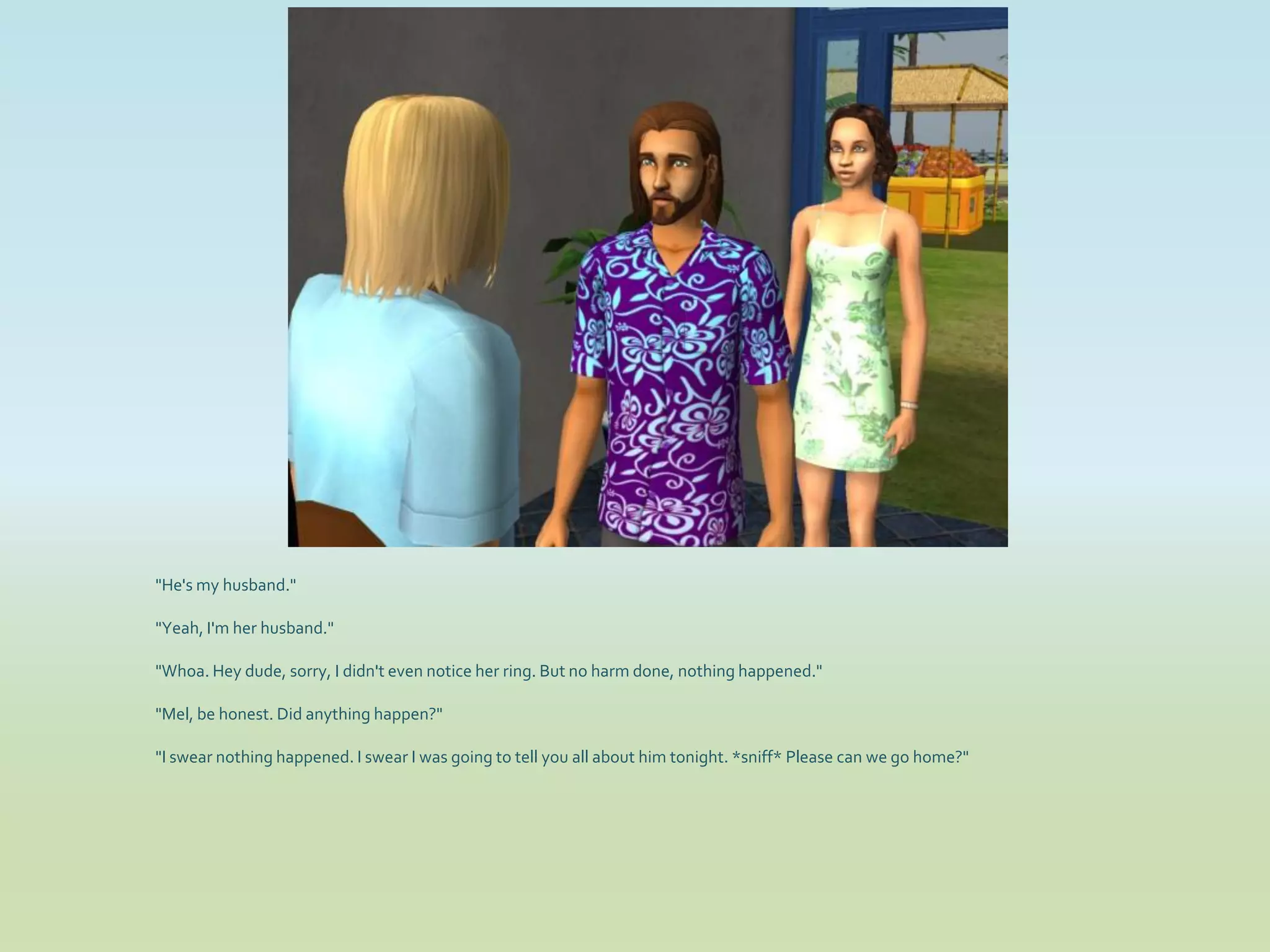 "He's my husband."

"Yeah, I'm her husband."

"Whoa. Hey dude, sorry, I didn't even notice her ring. But no harm done, nothing happened."

"Mel, be honest. Did anything happen?"

"I swear nothing happened. I swear I was going to tell you all about him tonight. *sniff* Please can we go home?"
 