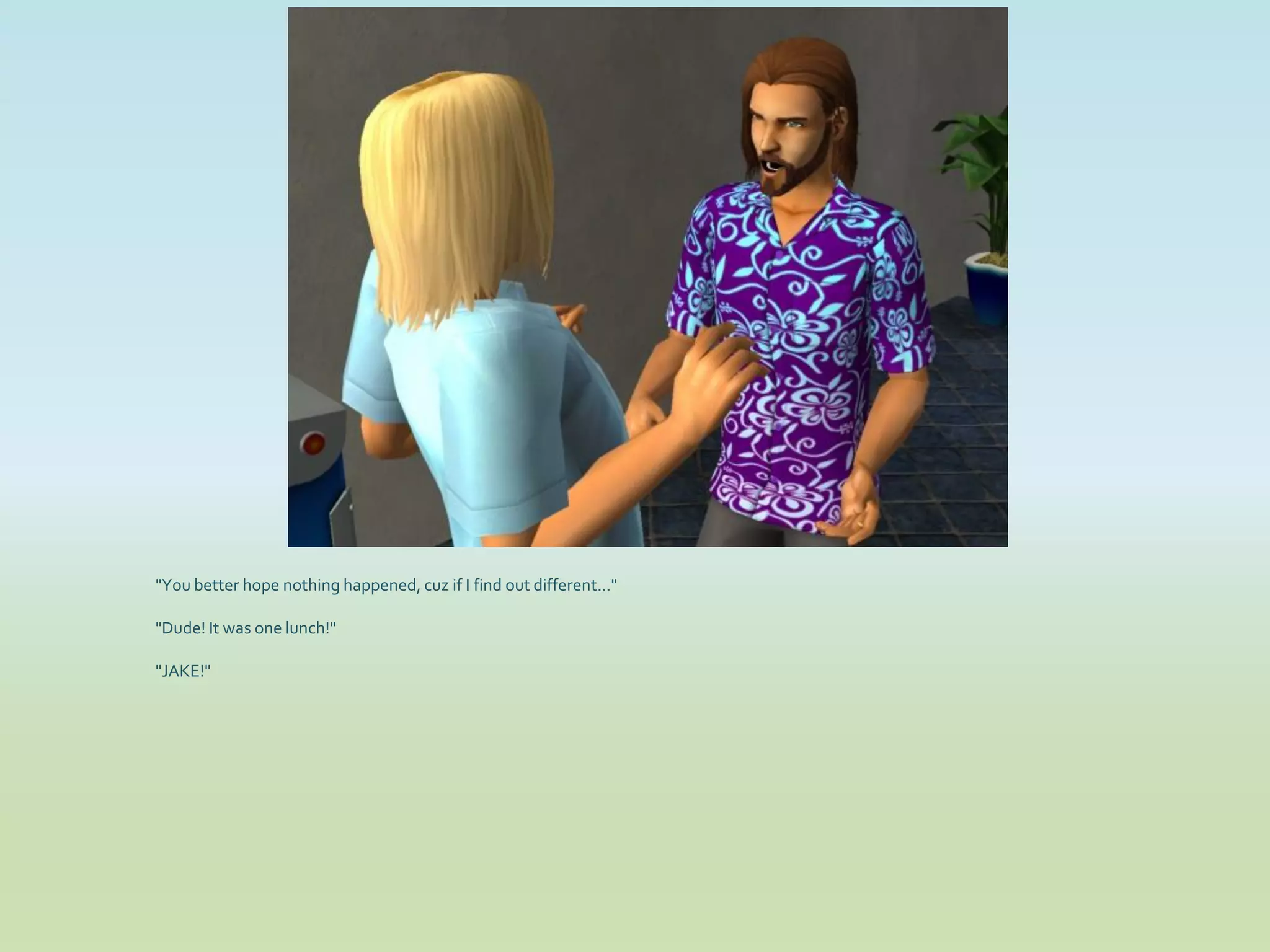 "You better hope nothing happened, cuz if I find out different..."

"Dude! It was one lunch!"

"JAKE!"
 