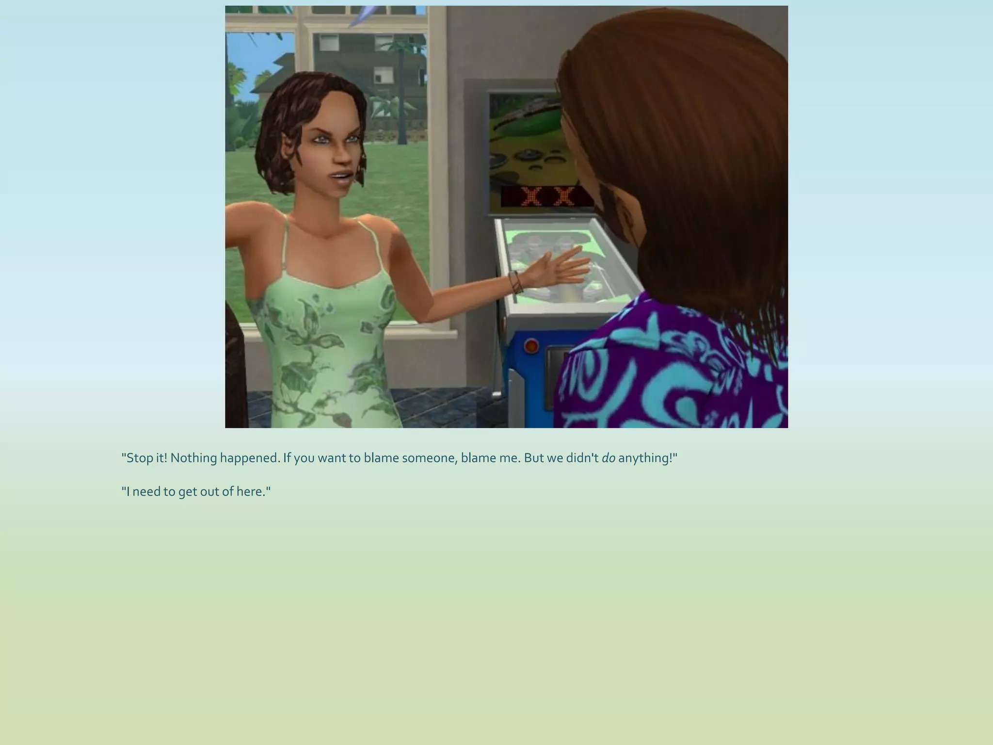 "Stop it! Nothing happened. If you want to blame someone, blame me. But we didn't do anything!"

"I need to get out of here."
 