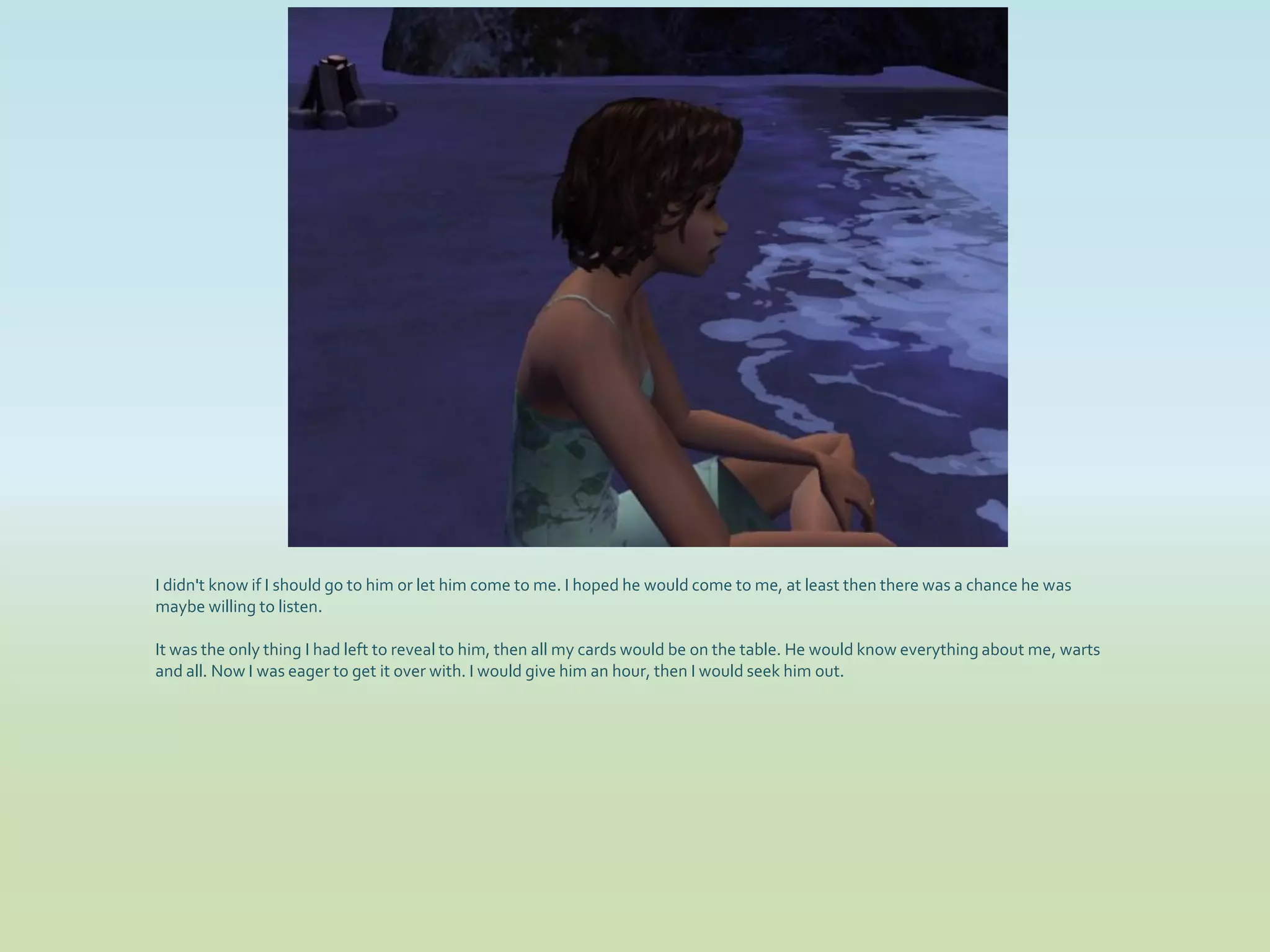 I didn't know if I should go to him or let him come to me. I hoped he would come to me, at least then there was a chance he was
maybe willing to listen.

It was the only thing I had left to reveal to him, then all my cards would be on the table. He would know everything about me, warts
and all. Now I was eager to get it over with. I would give him an hour, then I would seek him out.
 