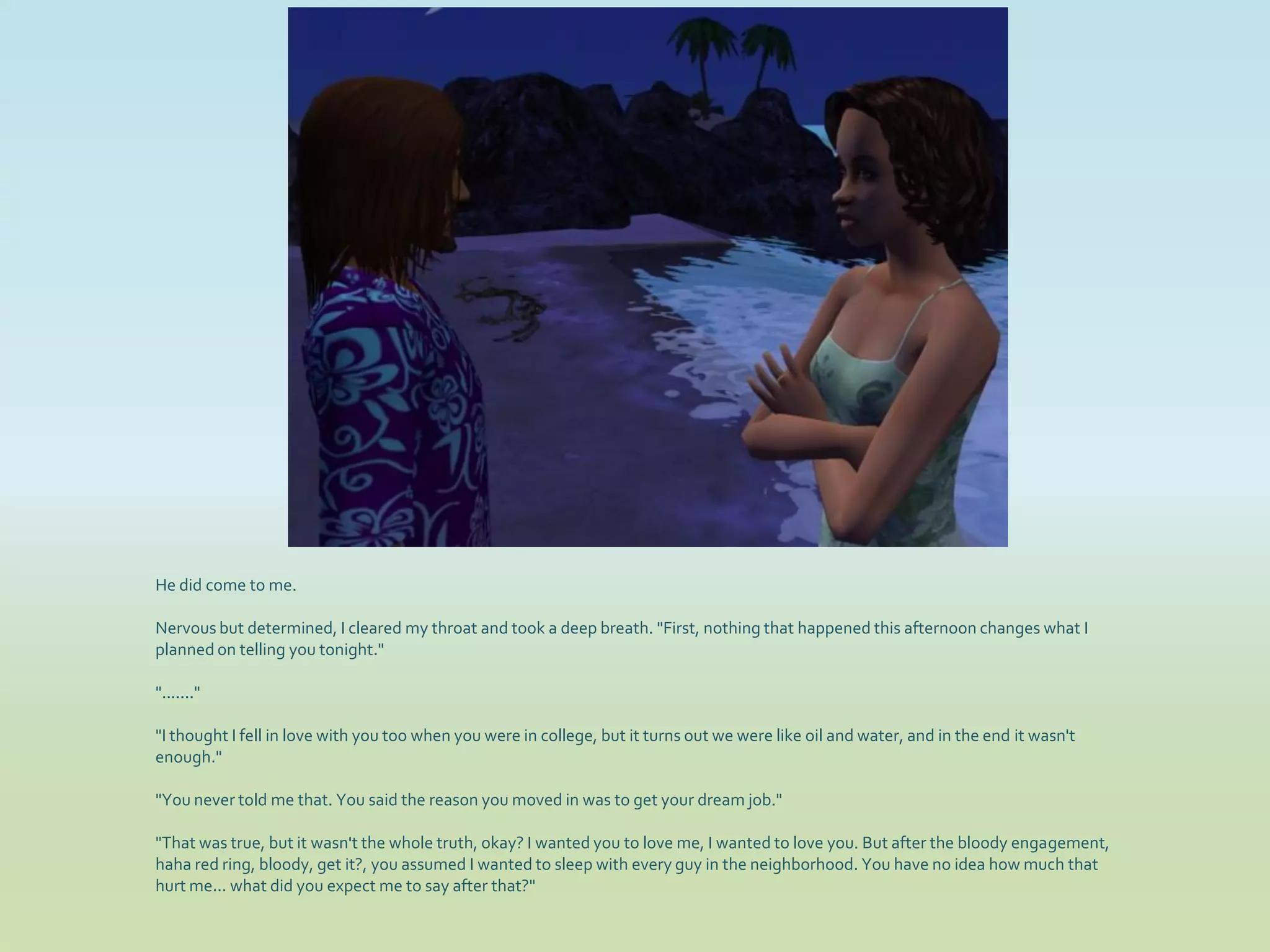 He did come to me.

Nervous but determined, I cleared my throat and took a deep breath. "First, nothing that happened this afternoon changes what I
planned on telling you tonight."

"......."

"I thought I fell in love with you too when you were in college, but it turns out we were like oil and water, and in the end it wasn't
enough."

"You never told me that. You said the reason you moved in was to get your dream job."

"That was true, but it wasn't the whole truth, okay? I wanted you to love me, I wanted to love you. But after the bloody engagement,
haha red ring, bloody, get it?, you assumed I wanted to sleep with every guy in the neighborhood. You have no idea how much that
hurt me... what did you expect me to say after that?"
 