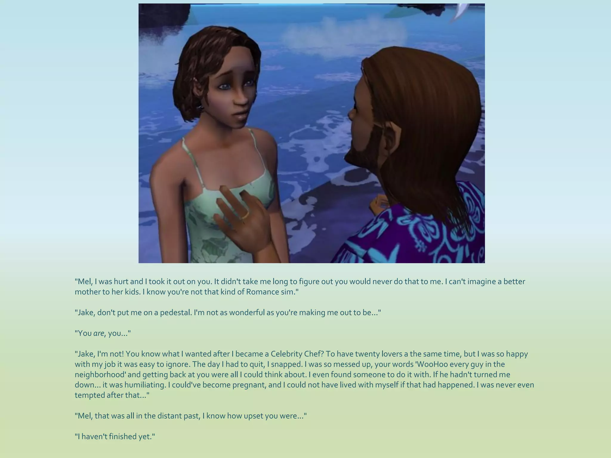 "Mel, I was hurt and I took it out on you. It didn't take me long to figure out you would never do that to me. I can't imagine a better
mother to her kids. I know you're not that kind of Romance sim."

"Jake, don't put me on a pedestal. I'm not as wonderful as you're making me out to be..."

"You are, you..."

"Jake, I'm not! You know what I wanted after I became a Celebrity Chef? To have twenty lovers a the same time, but I was so happy
with my job it was easy to ignore. The day I had to quit, I snapped. I was so messed up, your words 'WooHoo every guy in the
neighborhood' and getting back at you were all I could think about. I even found someone to do it with. If he hadn't turned me
down... it was humiliating. I could've become pregnant, and I could not have lived with myself if that had happened. I was never even
tempted after that..."

"Mel, that was all in the distant past, I know how upset you were..."

"I haven't finished yet."
 