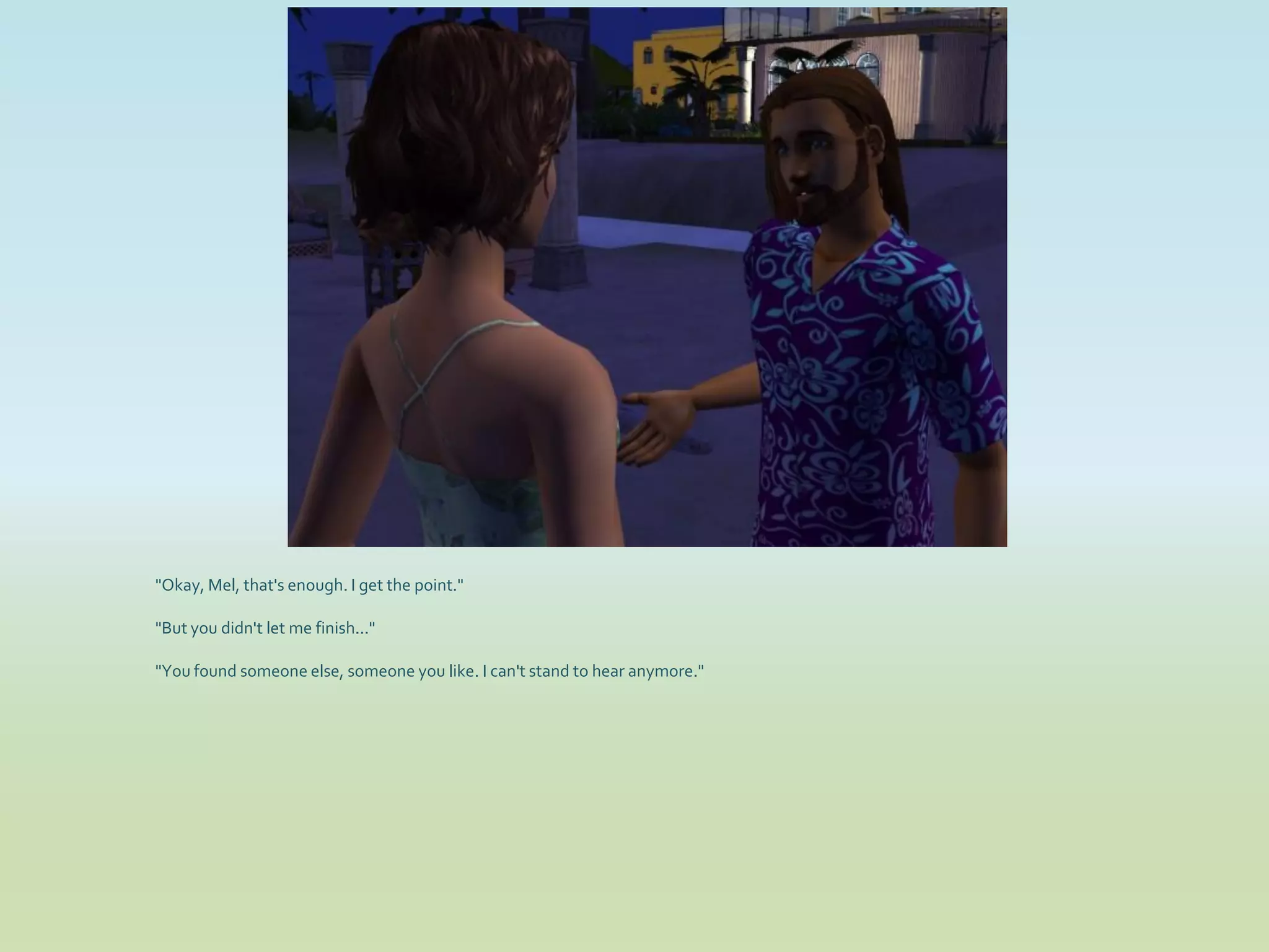 "Okay, Mel, that's enough. I get the point."

"But you didn't let me finish..."

"You found someone else, someone you like. I can't stand to hear anymore."
 