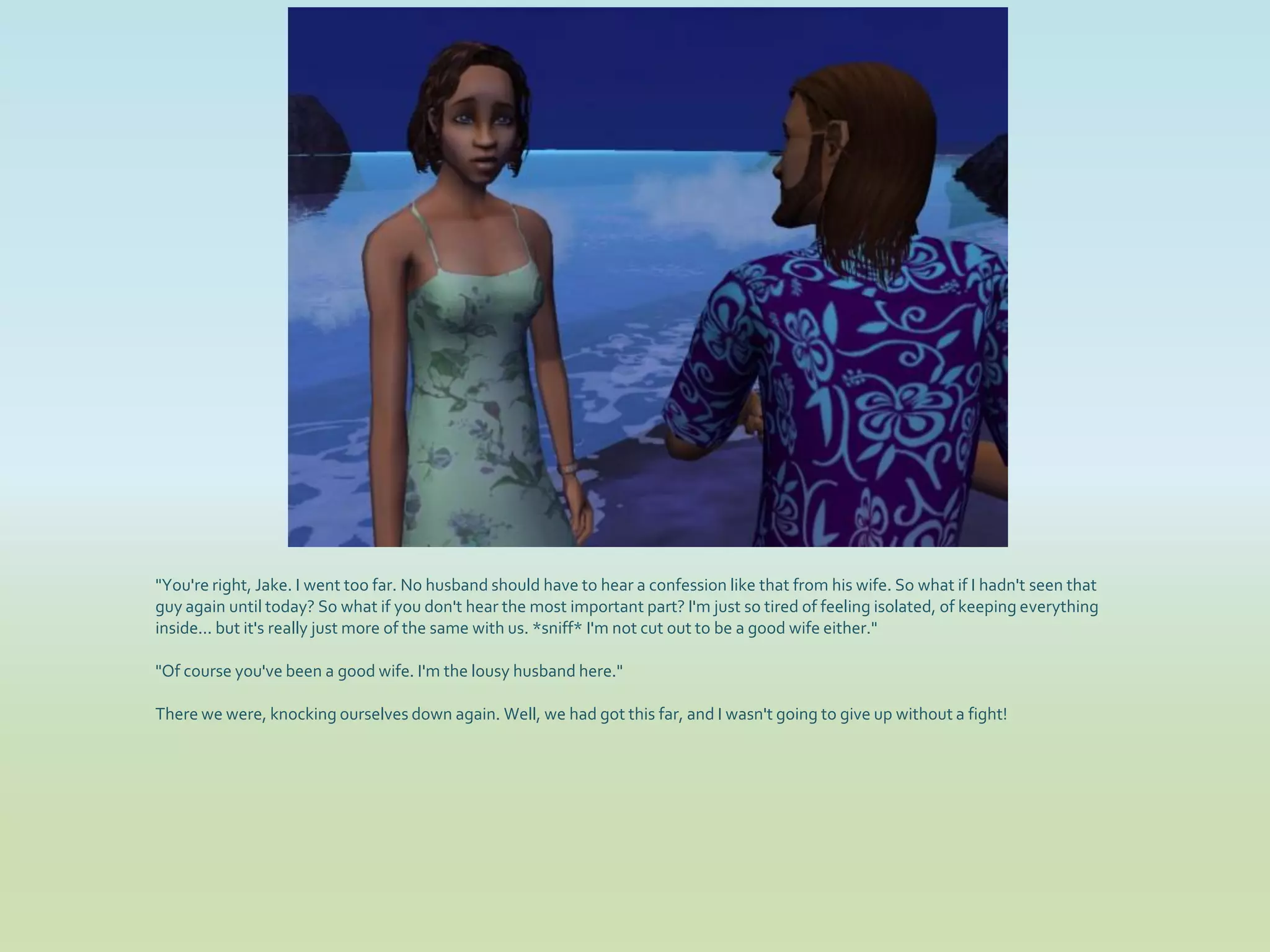 "You're right, Jake. I went too far. No husband should have to hear a confession like that from his wife. So what if I hadn't seen that
guy again until today? So what if you don't hear the most important part? I'm just so tired of feeling isolated, of keeping everything
inside... but it's really just more of the same with us. *sniff* I'm not cut out to be a good wife either."

"Of course you've been a good wife. I'm the lousy husband here."

There we were, knocking ourselves down again. Well, we had got this far, and I wasn't going to give up without a fight!
 
