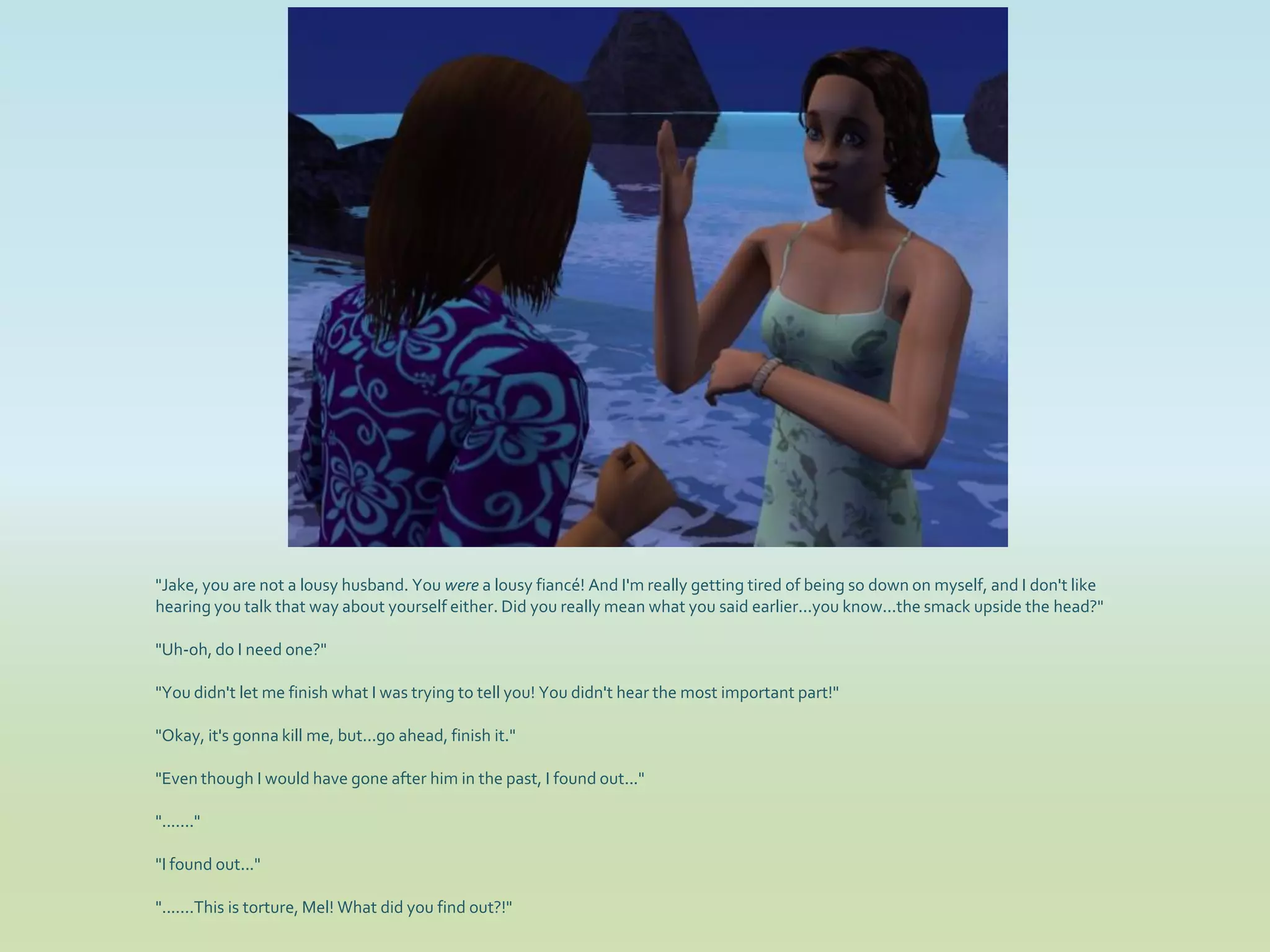 "Jake, you are not a lousy husband. You were a lousy fiancé! And I'm really getting tired of being so down on myself, and I don't like
hearing you talk that way about yourself either. Did you really mean what you said earlier...you know...the smack upside the head?"

"Uh-oh, do I need one?"

"You didn't let me finish what I was trying to tell you! You didn't hear the most important part!"

"Okay, it's gonna kill me, but...go ahead, finish it."

"Even though I would have gone after him in the past, I found out..."

"......."

"I found out..."

".......This is torture, Mel! What did you find out?!"
 