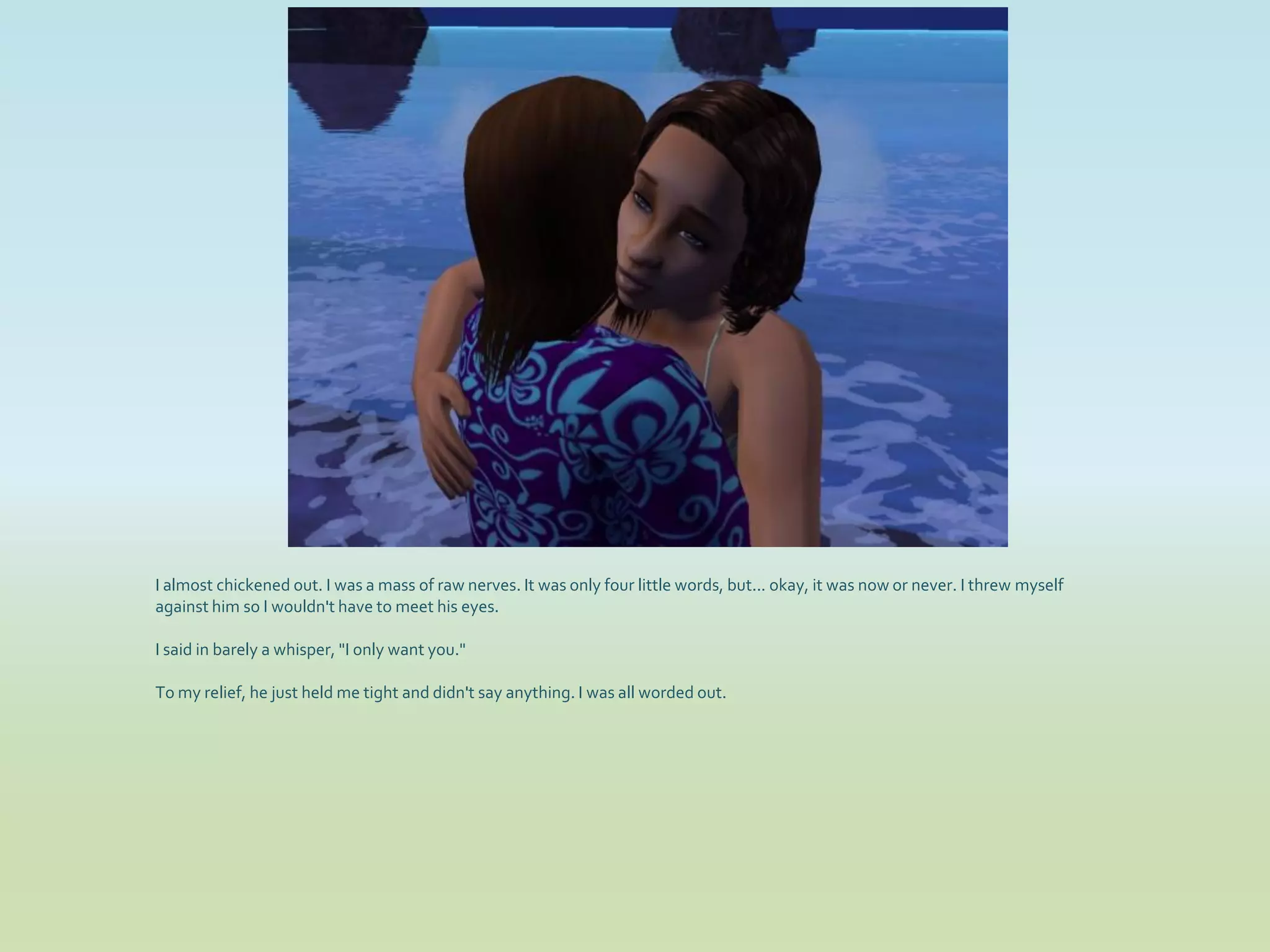 I almost chickened out. I was a mass of raw nerves. It was only four little words, but... okay, it was now or never. I threw myself
against him so I wouldn't have to meet his eyes.

I said in barely a whisper, "I only want you."

To my relief, he just held me tight and didn't say anything. I was all worded out.
 