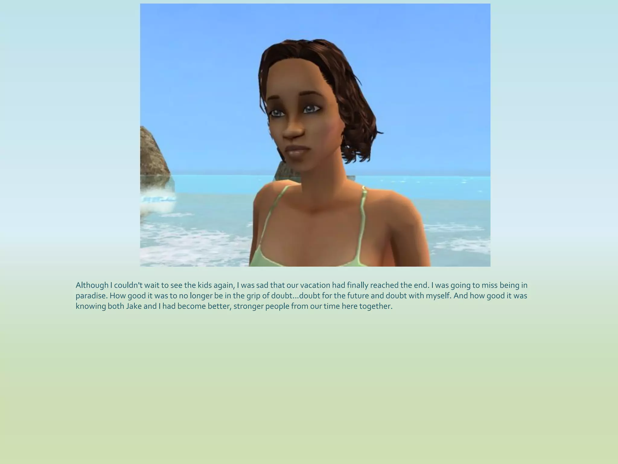 Although I couldn't wait to see the kids again, I was sad that our vacation had finally reached the end. I was going to miss being in
paradise. How good it was to no longer be in the grip of doubt...doubt for the future and doubt with myself. And how good it was
knowing both Jake and I had become better, stronger people from our time here together.
 