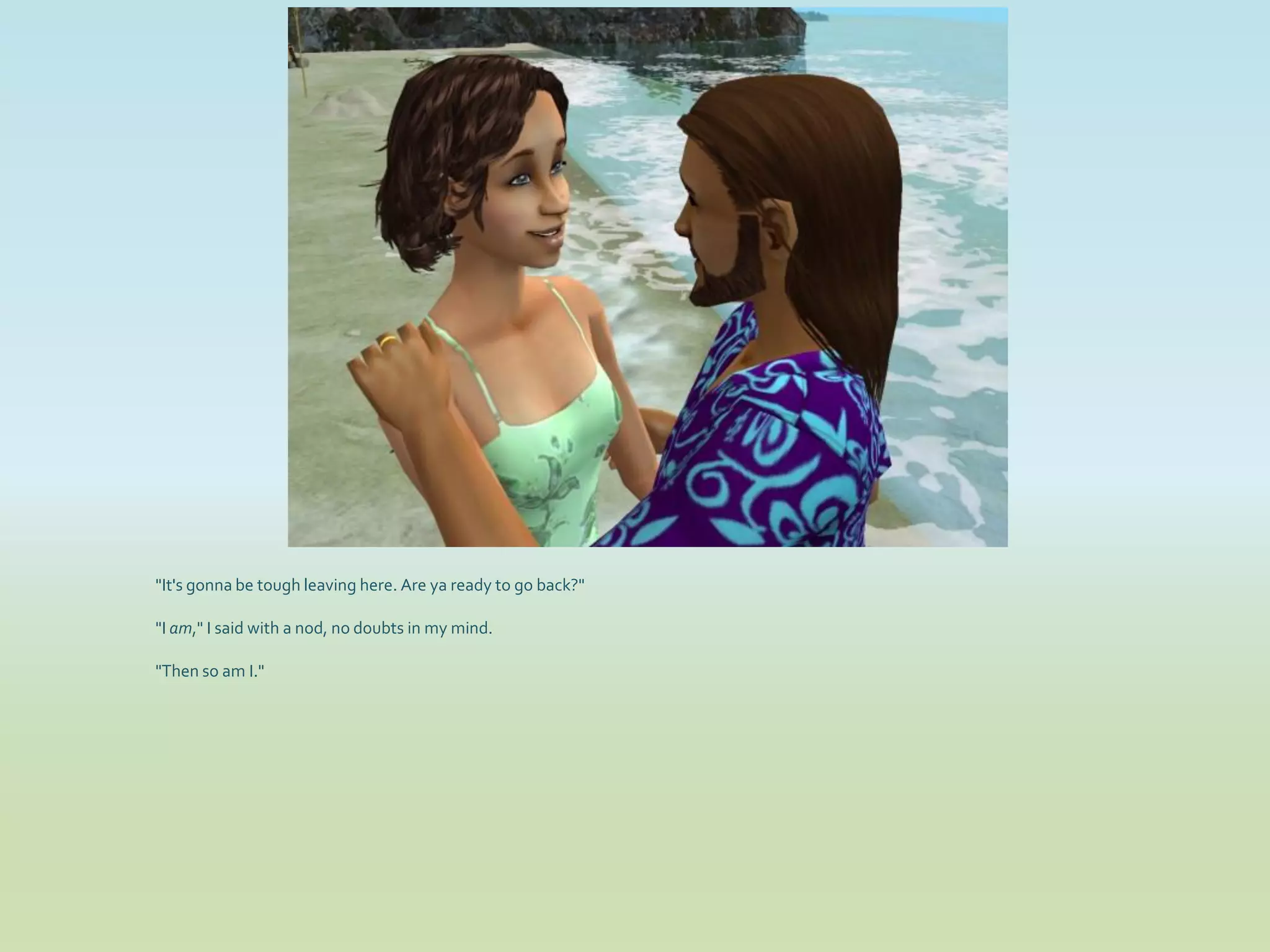 "It's gonna be tough leaving here. Are ya ready to go back?"

"I am," I said with a nod, no doubts in my mind.

"Then so am I."
 