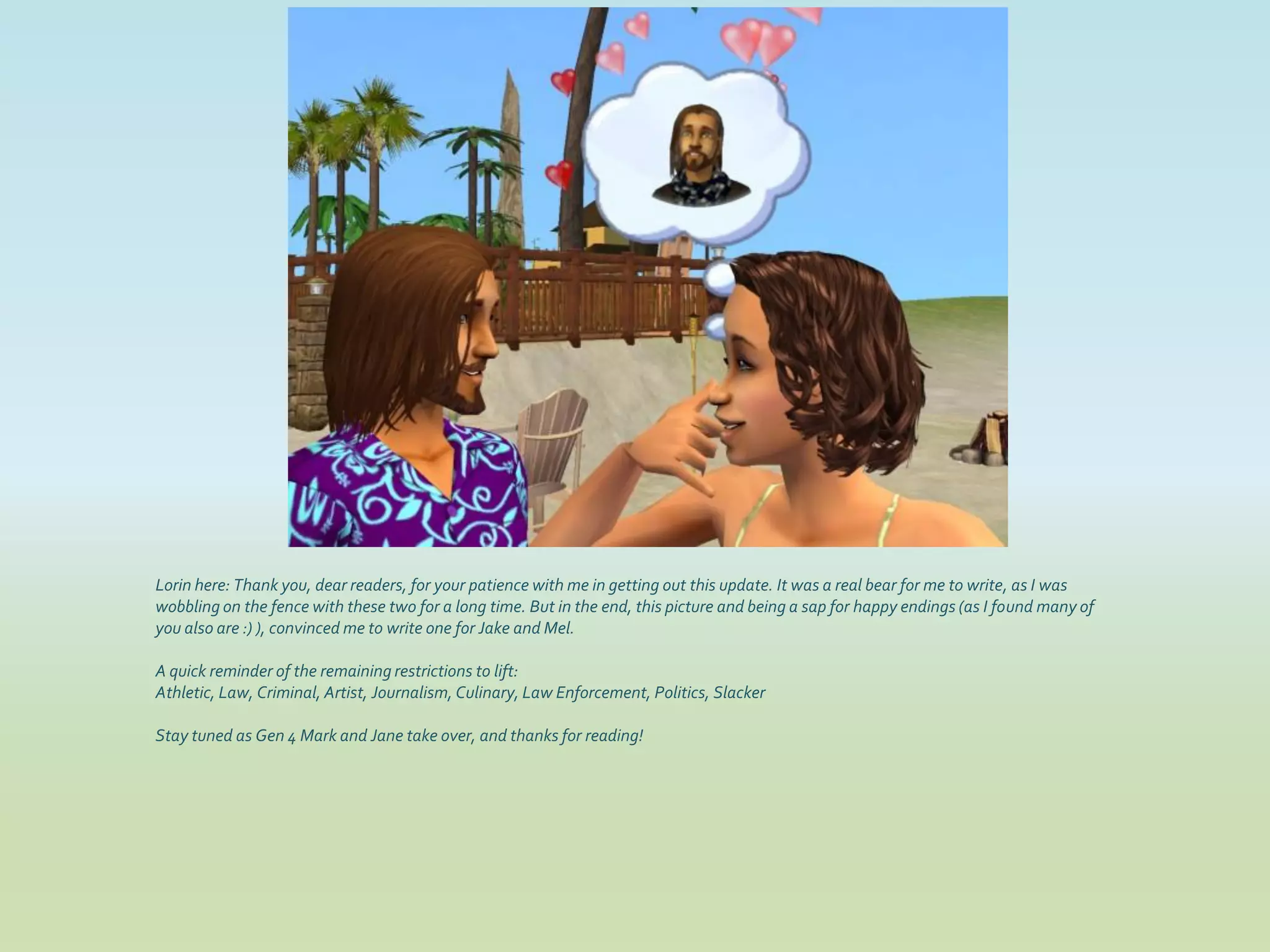 Lorin here: Thank you, dear readers, for your patience with me in getting out this update. It was a real bear for me to write, as I was
wobbling on the fence with these two for a long time. But in the end, this picture and being a sap for happy endings (as I found many of
you also are :) ), convinced me to write one for Jake and Mel.

A quick reminder of the remaining restrictions to lift:
Athletic, Law, Criminal, Artist, Journalism, Culinary, Law Enforcement, Politics, Slacker

Stay tuned as Gen 4 Mark and Jane take over, and thanks for reading!
 