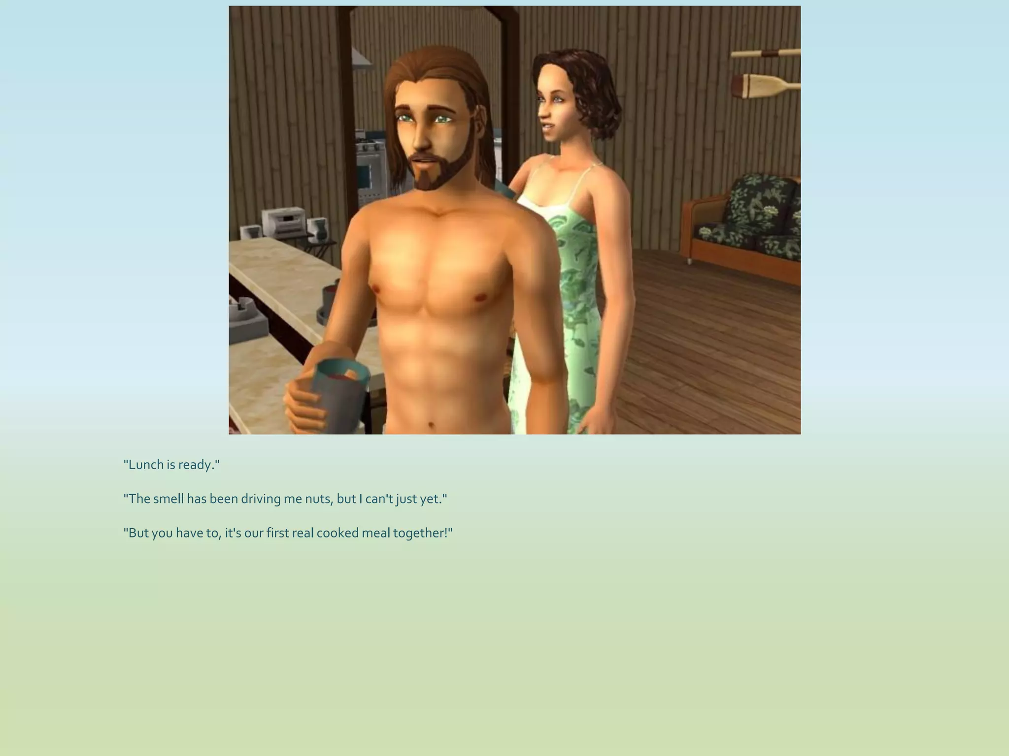"Lunch is ready."

"The smell has been driving me nuts, but I can't just yet."

"But you have to, it's our first real cooked meal together!"
 