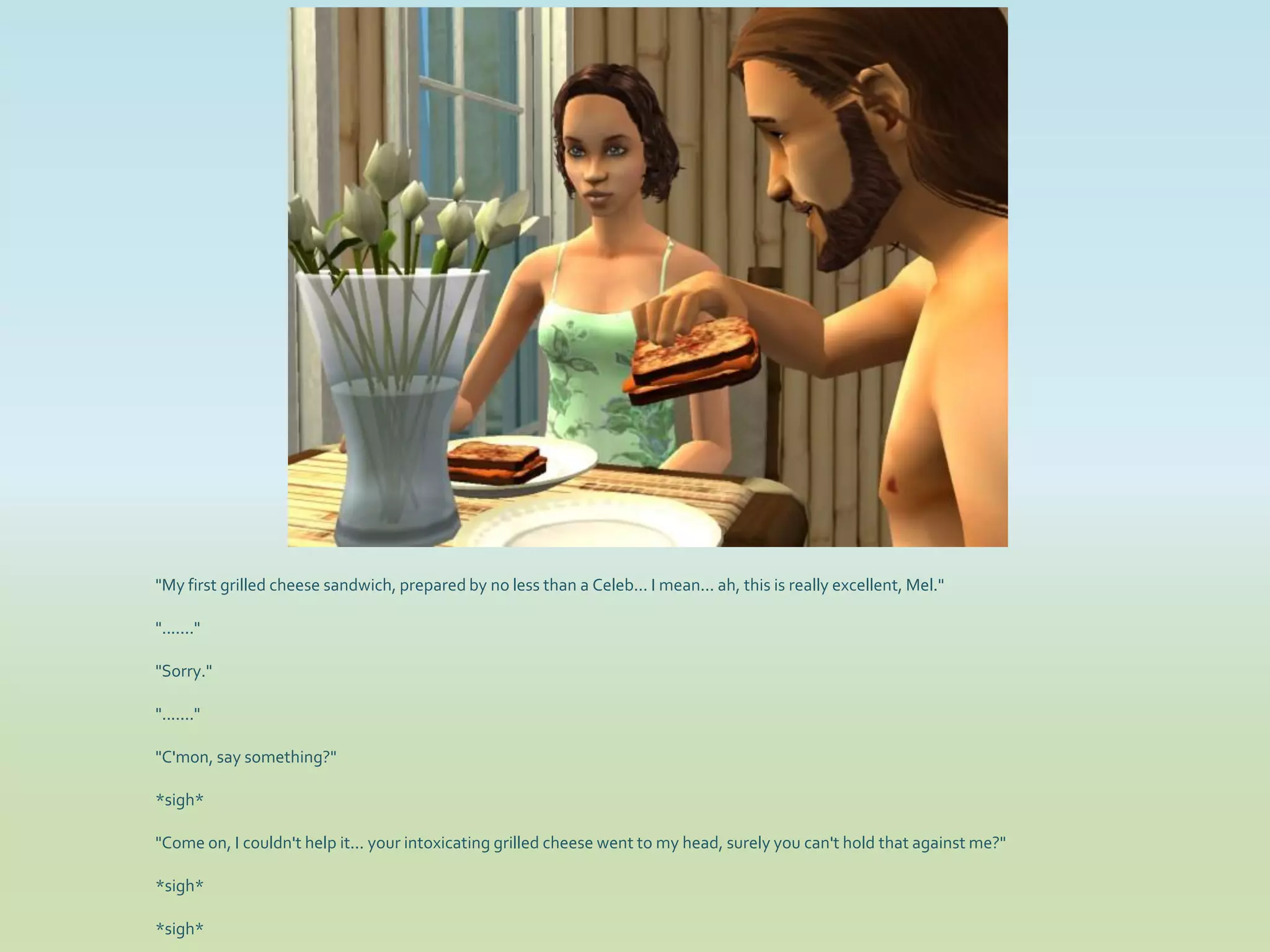 "My first grilled cheese sandwich, prepared by no less than a Celeb... I mean... ah, this is really excellent, Mel."

"......."

"Sorry."

"......."

"C'mon, say something?"

*sigh*

"Come on, I couldn't help it... your intoxicating grilled cheese went to my head, surely you can't hold that against me?"

*sigh*

*sigh*
 